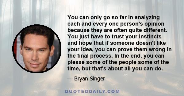 You can only go so far in analyzing each and every one person's opinion because they are often quite different. You just have to trust your instincts and hope that if someone doesn't like your idea, you can prove them