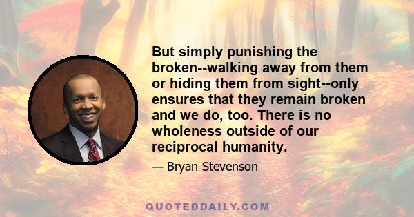 But simply punishing the broken--walking away from them or hiding them from sight--only ensures that they remain broken and we do, too. There is no wholeness outside of our reciprocal humanity.