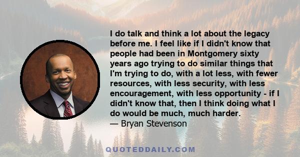 I do talk and think a lot about the legacy before me. I feel like if I didn't know that people had been in Montgomery sixty years ago trying to do similar things that I'm trying to do, with a lot less, with fewer