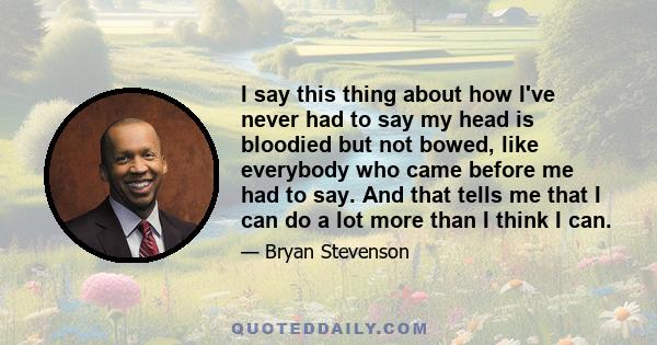 I say this thing about how I've never had to say my head is bloodied but not bowed, like everybody who came before me had to say. And that tells me that I can do a lot more than I think I can.