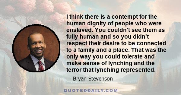 I think there is a contempt for the human dignity of people who were enslaved. You couldn't see them as fully human and so you didn't respect their desire to be connected to a family and a place. That was the only way