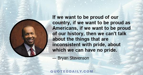 If we want to be proud of our country, if we want to be proud as Americans, if we want to be proud of our history, then we can't talk about the things that are inconsistent with pride, about which we can have no pride.