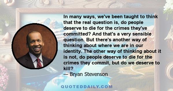 In many ways, we've been taught to think that the real question is, do people deserve to die for the crimes they've committed? And that's a very sensible question. But there's another way of thinking about where we are