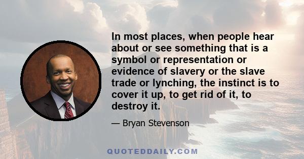 In most places, when people hear about or see something that is a symbol or representation or evidence of slavery or the slave trade or lynching, the instinct is to cover it up, to get rid of it, to destroy it.