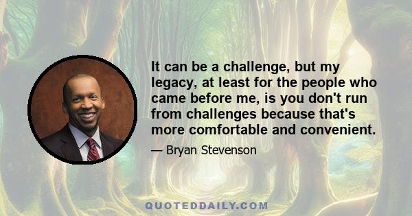 It can be a challenge, but my legacy, at least for the people who came before me, is you don't run from challenges because that's more comfortable and convenient.