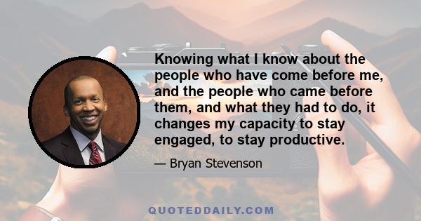 Knowing what I know about the people who have come before me, and the people who came before them, and what they had to do, it changes my capacity to stay engaged, to stay productive.