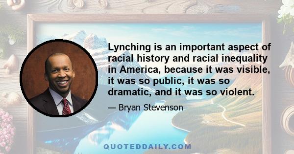 Lynching is an important aspect of racial history and racial inequality in America, because it was visible, it was so public, it was so dramatic, and it was so violent.