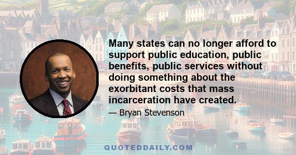 Many states can no longer afford to support public education, public benefits, public services without doing something about the exorbitant costs that mass incarceration have created.