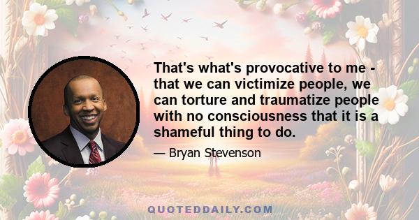 That's what's provocative to me - that we can victimize people, we can torture and traumatize people with no consciousness that it is a shameful thing to do.