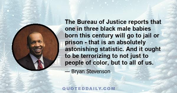 The Bureau of Justice reports that one in three black male babies born this century will go to jail or prison - that is an absolutely astonishing statistic. And it ought to be terrorizing to not just to people of color, 