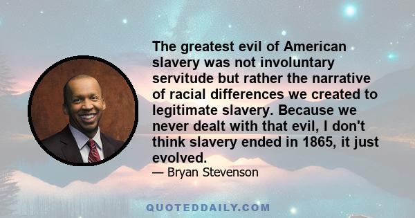 The greatest evil of American slavery was not involuntary servitude but rather the narrative of racial differences we created to legitimate slavery. Because we never dealt with that evil, I don't think slavery ended in