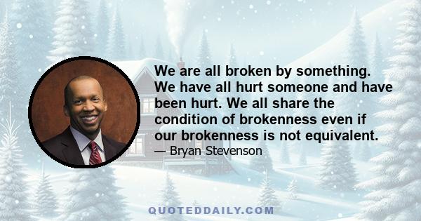 We are all broken by something. We have all hurt someone and have been hurt. We all share the condition of brokenness even if our brokenness is not equivalent.