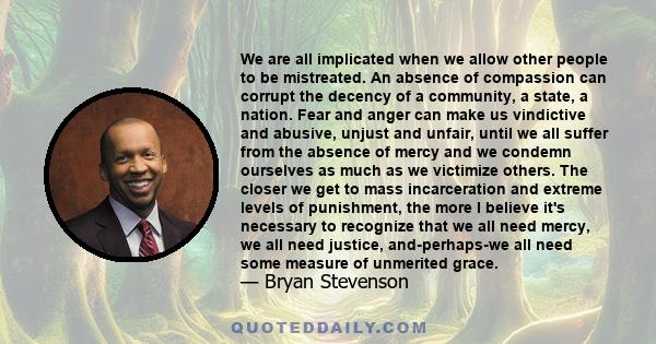 We are all implicated when we allow other people to be mistreated. An absence of compassion can corrupt the decency of a community, a state, a nation. Fear and anger can make us vindictive and abusive, unjust and