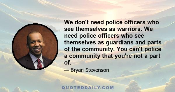 We don't need police officers who see themselves as warriors. We need police officers who see themselves as guardians and parts of the community. You can't police a community that you're not a part of.