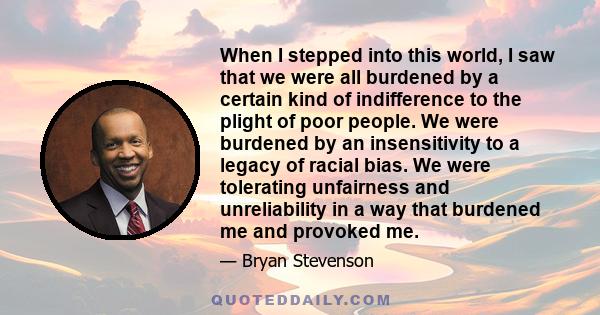 When I stepped into this world, I saw that we were all burdened by a certain kind of indifference to the plight of poor people. We were burdened by an insensitivity to a legacy of racial bias. We were tolerating