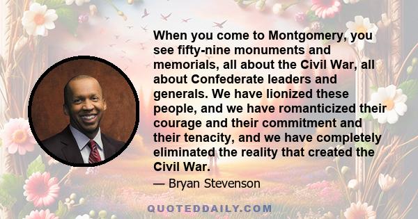 When you come to Montgomery, you see fifty-nine monuments and memorials, all about the Civil War, all about Confederate leaders and generals. We have lionized these people, and we have romanticized their courage and