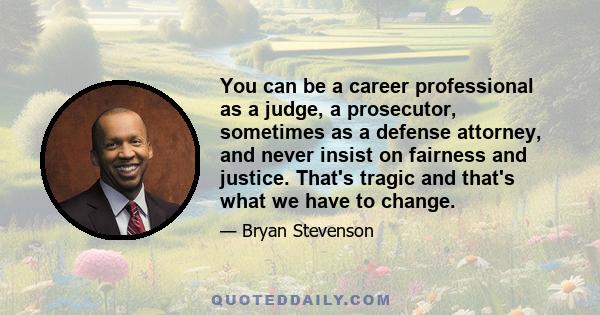 You can be a career professional as a judge, a prosecutor, sometimes as a defense attorney, and never insist on fairness and justice. That's tragic and that's what we have to change.