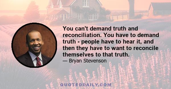 You can't demand truth and reconciliation. You have to demand truth - people have to hear it, and then they have to want to reconcile themselves to that truth.