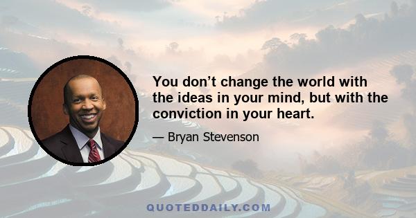 You don’t change the world with the ideas in your mind, but with the conviction in your heart.