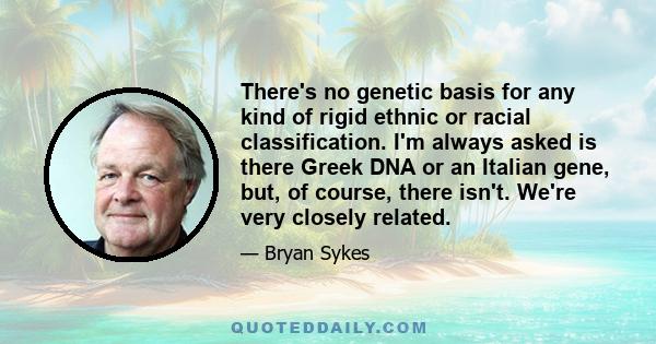 There's no genetic basis for any kind of rigid ethnic or racial classification. I'm always asked is there Greek DNA or an Italian gene, but, of course, there isn't. We're very closely related.