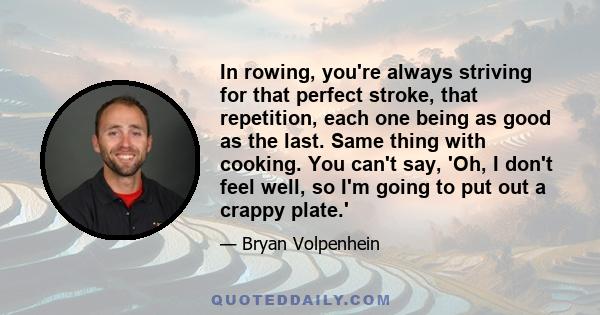 In rowing, you're always striving for that perfect stroke, that repetition, each one being as good as the last. Same thing with cooking. You can't say, 'Oh, I don't feel well, so I'm going to put out a crappy plate.'