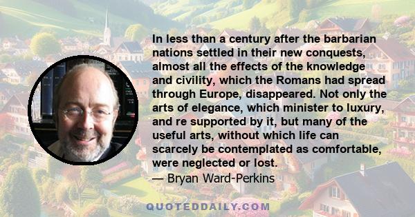 In less than a century after the barbarian nations settled in their new conquests, almost all the effects of the knowledge and civility, which the Romans had spread through Europe, disappeared. Not only the arts of