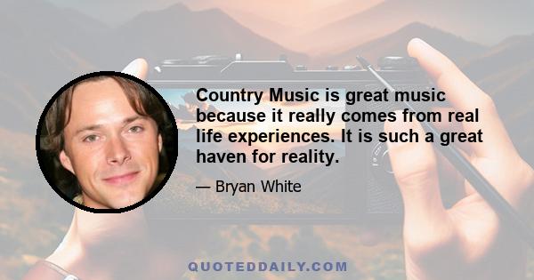 Country Music is great music because it really comes from real life experiences. It is such a great haven for reality.