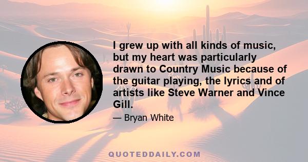 I grew up with all kinds of music, but my heart was particularly drawn to Country Music because of the guitar playing, the lyrics and of artists like Steve Warner and Vince Gill.