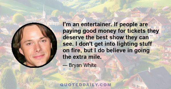 I'm an entertainer. If people are paying good money for tickets they deserve the best show they can see. I don't get into lighting stuff on fire, but I do believe in going the extra mile.