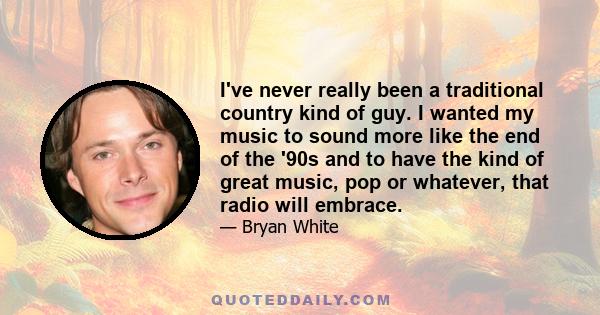 I've never really been a traditional country kind of guy. I wanted my music to sound more like the end of the '90s and to have the kind of great music, pop or whatever, that radio will embrace.