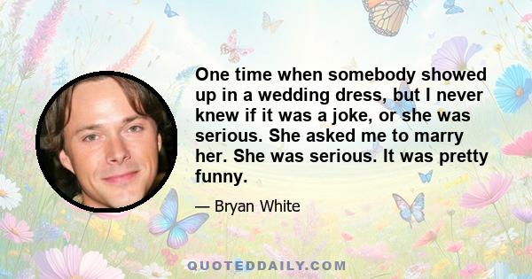 One time when somebody showed up in a wedding dress, but I never knew if it was a joke, or she was serious. She asked me to marry her. She was serious. It was pretty funny.