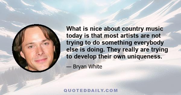 What is nice about country music today is that most artists are not trying to do something everybody else is doing. They really are trying to develop their own uniqueness.