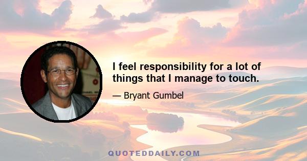 I feel responsibility for a lot of things that I manage to touch.