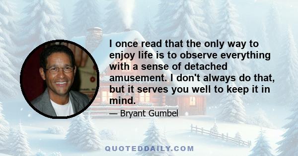 I once read that the only way to enjoy life is to observe everything with a sense of detached amusement. I don't always do that, but it serves you well to keep it in mind.