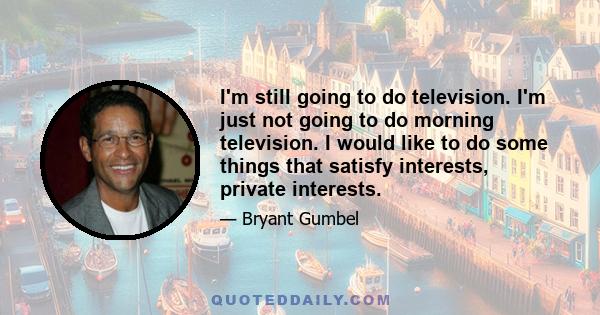 I'm still going to do television. I'm just not going to do morning television. I would like to do some things that satisfy interests, private interests.