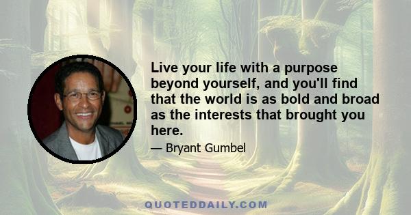 Live your life with a purpose beyond yourself, and you'll find that the world is as bold and broad as the interests that brought you here.