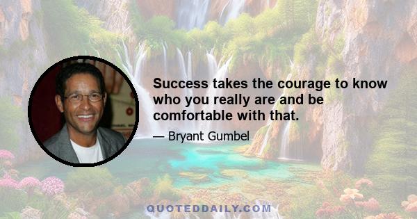 Success takes the courage to know who you really are and be comfortable with that.