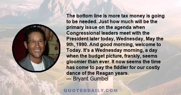 The bottom line is more tax money is going to be needed. Just how much will be the primary issue on the agenda when Congressional leaders meet with the President later today, Wednesday, May the 9th, 1990. And good