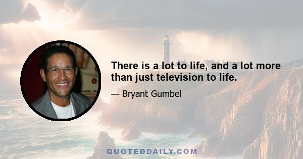 There is a lot to life, and a lot more than just television to life.