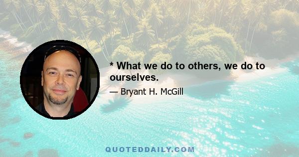 * What we do to others, we do to ourselves.