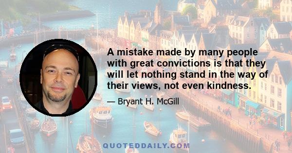 A mistake made by many people with great convictions is that they will let nothing stand in the way of their views, not even kindness.