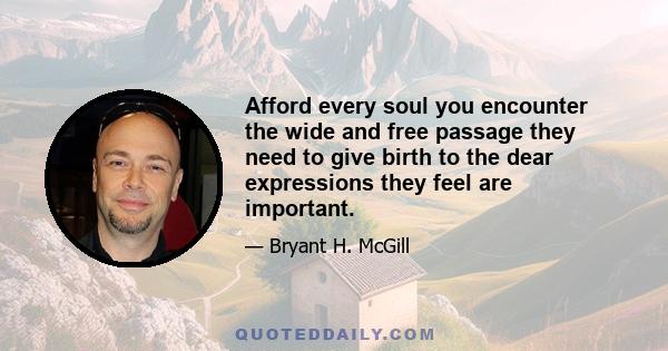 Afford every soul you encounter the wide and free passage they need to give birth to the dear expressions they feel are important.