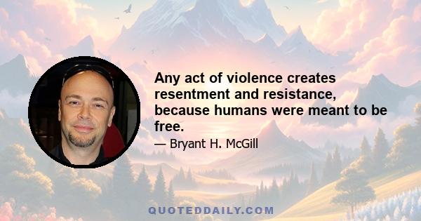 Any act of violence creates resentment and resistance, because humans were meant to be free.