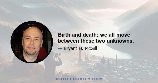 Birth and death; we all move between these two unknowns.