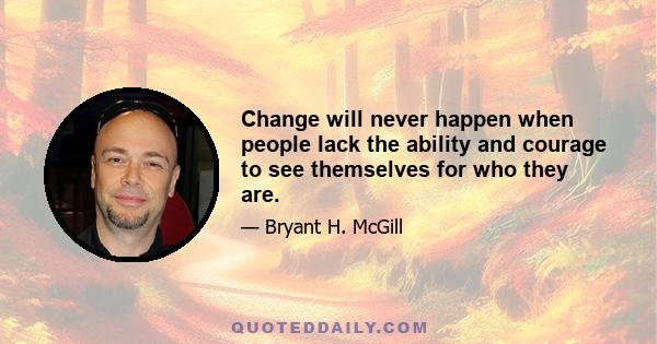 Change will never happen when people lack the ability and courage to see themselves for who they are.