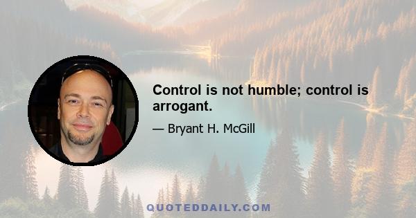 Control is not humble; control is arrogant.