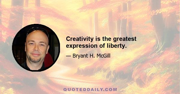 Creativity is the greatest expression of liberty.