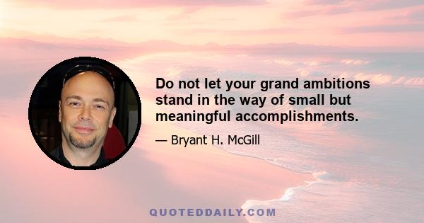 Do not let your grand ambitions stand in the way of small but meaningful accomplishments.