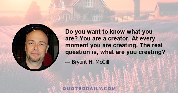 Do you want to know what you are? You are a creator. At every moment you are creating. The real question is, what are you creating?