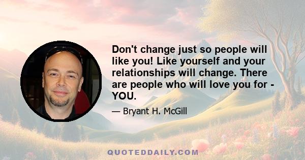 Don't change just so people will like you! Like yourself and your relationships will change. There are people who will love you for - YOU.